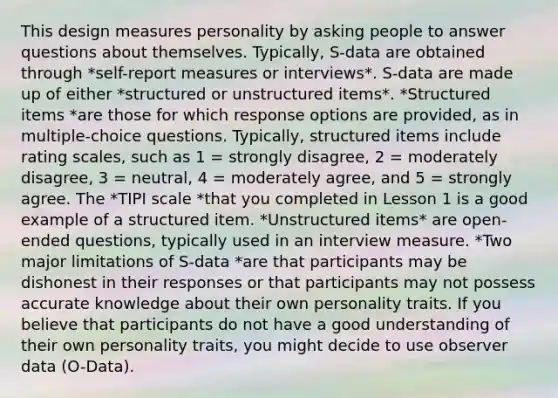 This design measures personality by asking people to answer questions about themselves. Typically, S-data are obtained through *self-report measures or interviews*. S-data are made up of either *structured or unstructured items*. *Structured items *are those for which response options are provided, as in multiple-choice questions. Typically, structured items include rating scales, such as 1 = strongly disagree, 2 = moderately disagree, 3 = neutral, 4 = moderately agree, and 5 = strongly agree. The *TIPI scale *that you completed in Lesson 1 is a good example of a structured item. *Unstructured items* are open-ended questions, typically used in an interview measure. *Two major limitations of S-data *are that participants may be dishonest in their responses or that participants may not possess accurate knowledge about their own personality traits. If you believe that participants do not have a good understanding of their own personality traits, you might decide to use observer data (O-Data).