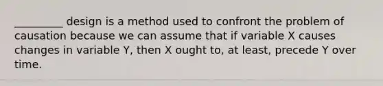 _________ design is a method used to confront the problem of causation because we can assume that if variable X causes changes in variable Y, then X ought to, at least, precede Y over time.