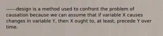 ------design is a method used to confront the problem of causation because we can assume that if variable X causes changes in variable Y, then X ought to, at least, precede Y over time.