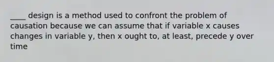 ____ design is a method used to confront the problem of causation because we can assume that if variable x causes changes in variable y, then x ought to, at least, precede y over time