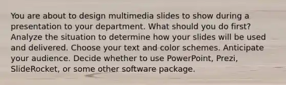 You are about to design multimedia slides to show during a presentation to your department. What should you do first? Analyze the situation to determine how your slides will be used and delivered. Choose your text and color schemes. Anticipate your audience. Decide whether to use PowerPoint, Prezi, SlideRocket, or some other software package.