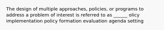 The design of multiple approaches, policies, or programs to address a problem of interest is referred to as ______ olicy implementation policy formation evaluation agenda setting