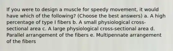 If you were to design a muscle for speedy movement, it would have which of the following? (Choose the best answers) a. A high percentage of type I fibers b. A small physiological cross-sectional area c. A large physiological cross-sectional area d. Parallel arrangement of the fibers e. Multipennate arrangement of the fibers