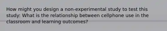 How might you design a non-experimental study to test this study: What is the relationship between cellphone use in the classroom and learning outcomes?