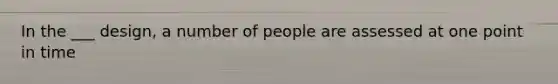 In the ___ design, a number of people are assessed at one point in time