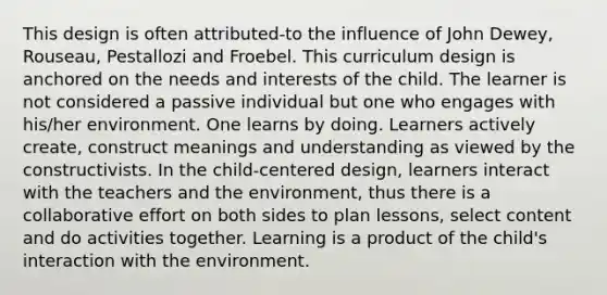 This design is often attributed-to the influence of John Dewey, Rouseau, Pestallozi and Froebel. This curriculum design is anchored on the needs and interests of the child. The learner is not considered a passive individual but one who engages with his/her environment. One learns by doing. Learners actively create, construct meanings and understanding as viewed by the constructivists. In the child-centered design, learners interact with the teachers and the environment, thus there is a collaborative effort on both sides to plan lessons, select content and do activities together. Learning is a product of the child's interaction with the environment.