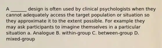 A _______ design is often used by clinical psychologists when they cannot adequately access the target population or situation so they approximate it to the extent possible. For example they may ask participants to imagine themselves in a particular situation a. Analogue B. within-group C. between-group D. mixed-group