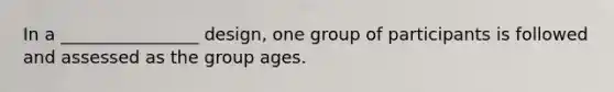 In a ________________ design, one group of participants is followed and assessed as the group ages.