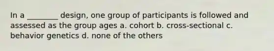 In a ________ design, one group of participants is followed and assessed as the group ages a. cohort b. cross-sectional c. behavior genetics d. none of the others