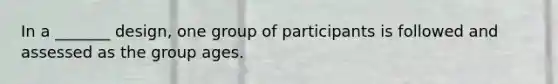 In a _______ design, one group of participants is followed and assessed as the group ages.