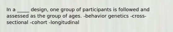 In a _____ design, one group of participants is followed and assessed as the group of ages. -behavior genetics -cross-sectional -cohort -longitudinal