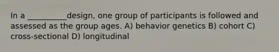 In a __________design, one group of participants is followed and assessed as the group ages. A) behavior genetics B) cohort C) cross-sectional D) longitudinal