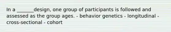 In a _______design, one group of participants is followed and assessed as the group ages. - behavior genetics - longitudinal - cross-sectional - cohort