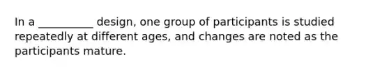 In a __________ design, one group of participants is studied repeatedly at different ages, and changes are noted as the participants mature.