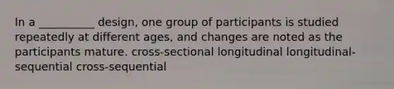 In a __________ design, one group of participants is studied repeatedly at different ages, and changes are noted as the participants mature. cross-sectional longitudinal longitudinal-sequential cross-sequential