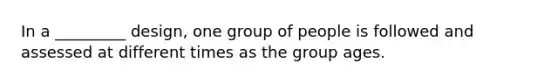 In a _________ design, one group of people is followed and assessed at different times as the group ages.