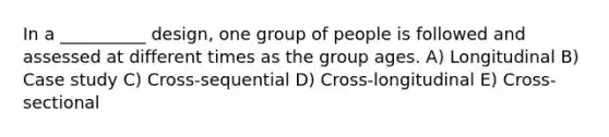 In a __________ design, one group of people is followed and assessed at different times as the group ages. A) Longitudinal B) Case study C) Cross-sequential D) Cross-longitudinal E) Cross-sectional