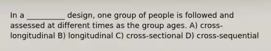 In a __________ design, one group of people is followed and assessed at different times as the group ages. A) cross-longitudinal B) longitudinal C) cross-sectional D) cross-sequential