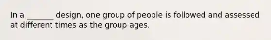 In a _______ design, one group of people is followed and assessed at different times as the group ages.