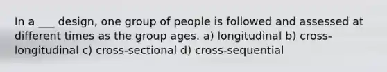 In a ___ design, one group of people is followed and assessed at different times as the group ages. a) longitudinal b) cross-longitudinal c) cross-sectional d) cross-sequential