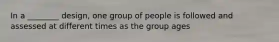 In a ________ design, one group of people is followed and assessed at different times as the group ages