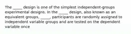 The _____ design is one of the simplest independent-groups experimental designs. In the _____ design, also known as an equivalent groups, _____, participants are randomly assigned to independent variable groups and are tested on the dependent variable once