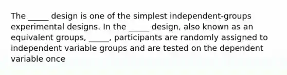 The _____ design is one of the simplest independent-groups experimental designs. In the _____ design, also known as an equivalent groups, _____, participants are randomly assigned to independent variable groups and are tested on the dependent variable once