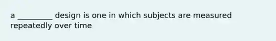 a _________ design is one in which subjects are measured repeatedly over time