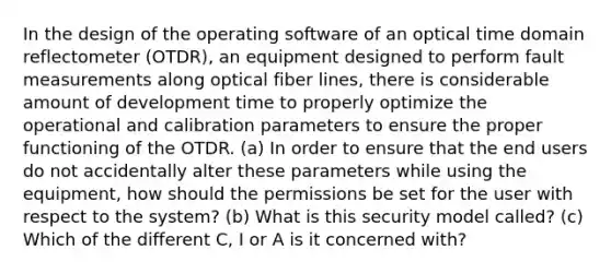 In the design of the operating software of an optical time domain reflectometer (OTDR), an equipment designed to perform fault measurements along optical fiber lines, there is considerable amount of development time to properly optimize the operational and calibration parameters to ensure the proper functioning of the OTDR. (a) In order to ensure that the end users do not accidentally alter these parameters while using the equipment, how should the permissions be set for the user with respect to the system? (b) What is this security model called? (c) Which of the different C, I or A is it concerned with?