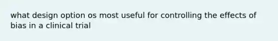 what design option os most useful for controlling the effects of bias in a clinical trial