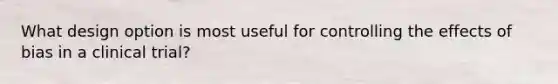 What design option is most useful for controlling the effects of bias in a clinical trial?