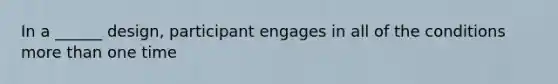 In a ______ design, participant engages in all of the conditions more than one time