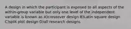 A design in which the participant is exposed to all aspects of the within-group variable but only one level of the independent variable is known as A)crossover design B)Latin square design C)split plot design D)all research designs