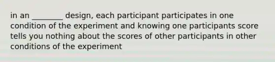 in an ________ design, each participant participates in one condition of the experiment and knowing one participants score tells you nothing about the scores of other participants in other conditions of the experiment