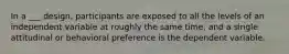 In a ___ design, participants are exposed to all the levels of an independent variable at roughly the same time, and a single attitudinal or behavioral preference is the dependent variable.