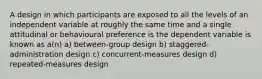 A design in which participants are exposed to all the levels of an independent variable at roughly the same time and a single attitudinal or behavioural preference is the dependent variable is known as a(n) a) between-group design b) staggered-administration design c) concurrent-measures design d) repeated-measures design