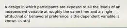 A design in which participants are exposed to all the levels of an independent variable at roughly the same time and a single attitudinal or behavioral preference is the dependent variable is known as a(n)