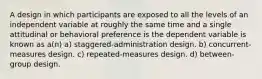 A design in which participants are exposed to all the levels of an independent variable at roughly the same time and a single attitudinal or behavioral preference is the dependent variable is known as a(n) a) staggered-administration design. b) concurrent-measures design. c) repeated-measures design. d) between-group design.