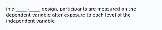 in a _____-_____ design, participants are measured on the dependent variable after exposure to each level of the independent variable