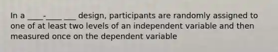 In a ____-____ ___ design, participants are randomly assigned to one of at least two levels of an independent variable and then measured once on the dependent variable