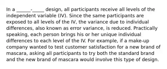 In a ______-_____ design, all participants receive all levels of the independent variable (IV). Since the same participants are exposed to all levels of the IV, the variance due to individual differences, also known as error variance, is reduced. Practically speaking, each person brings his or her unique individual differences to each level of the IV. For example, if a make-up company wanted to test customer satisfaction for a new brand of mascara, asking all participants to try both the standard brand and the new brand of mascara would involve this type of design.