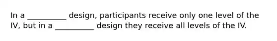 In a __________ design, participants receive only one level of the IV, but in a __________ design they receive all levels of the IV.