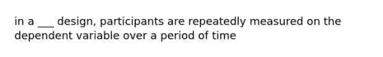 in a ___ design, participants are repeatedly measured on the dependent variable over a period of time