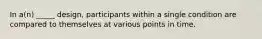 In a(n) _____ design, participants within a single condition are compared to themselves at various points in time.