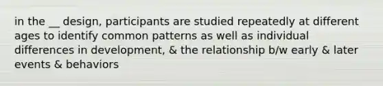 in the __ design, participants are studied repeatedly at different ages to identify common patterns as well as individual differences in development, & the relationship b/w early & later events & behaviors