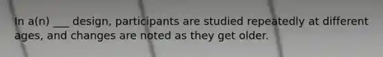 In a(n) ___ design, participants are studied repeatedly at different ages, and changes are noted as they get older.