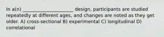 In a(n) ______________________ design, participants are studied repeatedly at different ages, and changes are noted as they get older. A) cross-sectional B) experimental C) longitudinal D) correlational