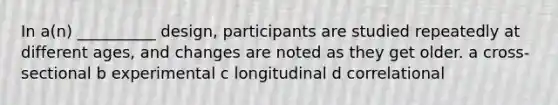 In a(n) __________ design, participants are studied repeatedly at different ages, and changes are noted as they get older. a cross-sectional b experimental c longitudinal d correlational