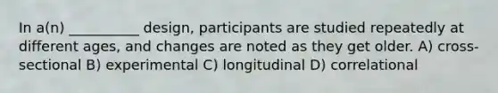 In a(n) __________ design, participants are studied repeatedly at different ages, and changes are noted as they get older. A) cross-sectional B) experimental C) longitudinal D) correlational