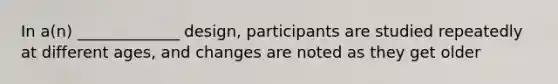 In a(n) _____________ design, participants are studied repeatedly at different ages, and changes are noted as they get older